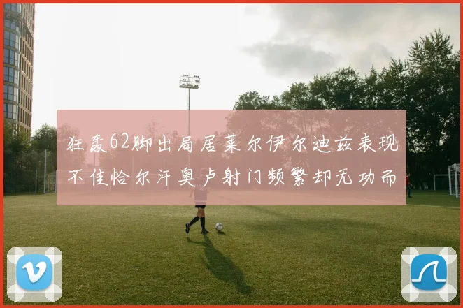 狂轰62脚出局居莱尔伊尔迪兹表现不佳恰尔汗奥卢射门频繁却无功而返