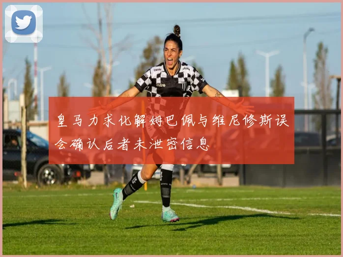 皇马力求化解姆巴佩与维尼修斯误会确认后者未泄密信息