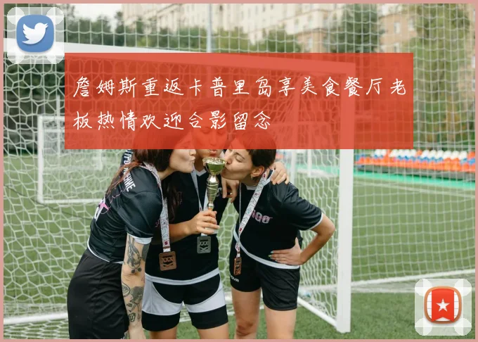 詹姆斯重返卡普里岛享美食餐厅老板热情欢迎合影留念