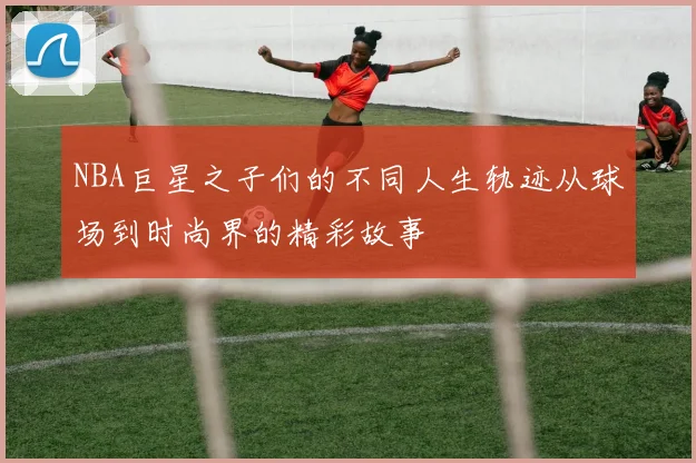 NBA巨星之子们的不同人生轨迹从球场到时尚界的精彩故事