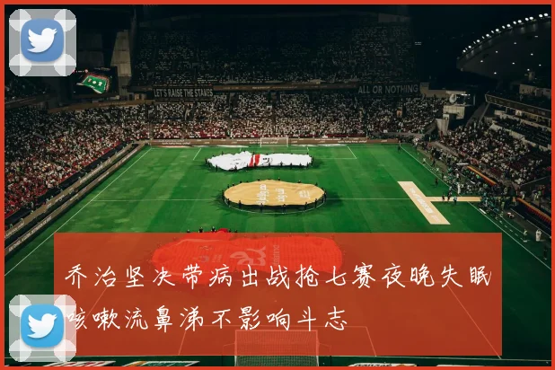 乔治坚决带病出战抢七赛夜晚失眠咳嗽流鼻涕不影响斗志