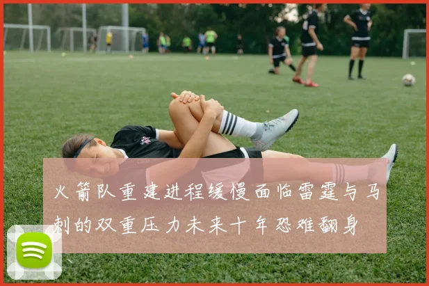 火箭队重建进程缓慢面临雷霆与马刺的双重压力未来十年恐难翻身