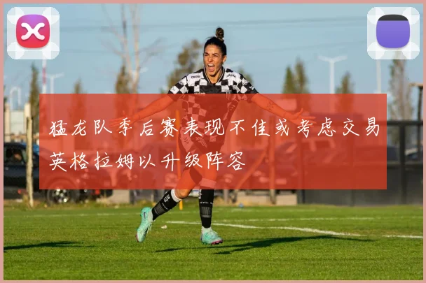 猛龙队季后赛表现不佳或考虑交易英格拉姆以升级阵容