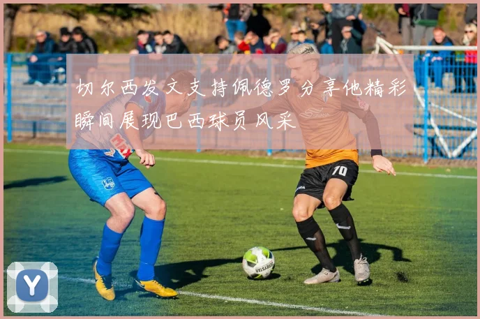 切尔西发文支持佩德罗分享他精彩瞬间展现巴西球员风采