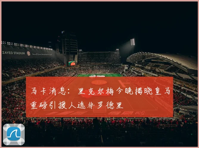 马卡消息：里克尔梅今晚揭晓皇马重磅引援人选非罗德里
