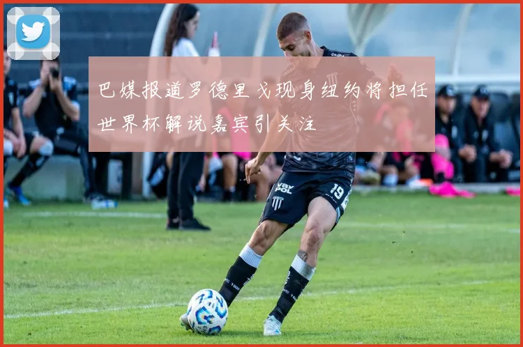 巴媒报道罗德里戈现身纽约将担任世界杯解说嘉宾引关注