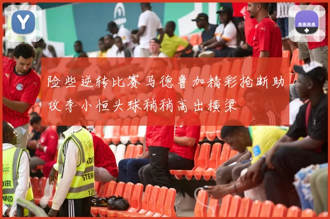 险些逆转比赛马德鲁加精彩抢断助攻李小恒头球稍稍高出横梁