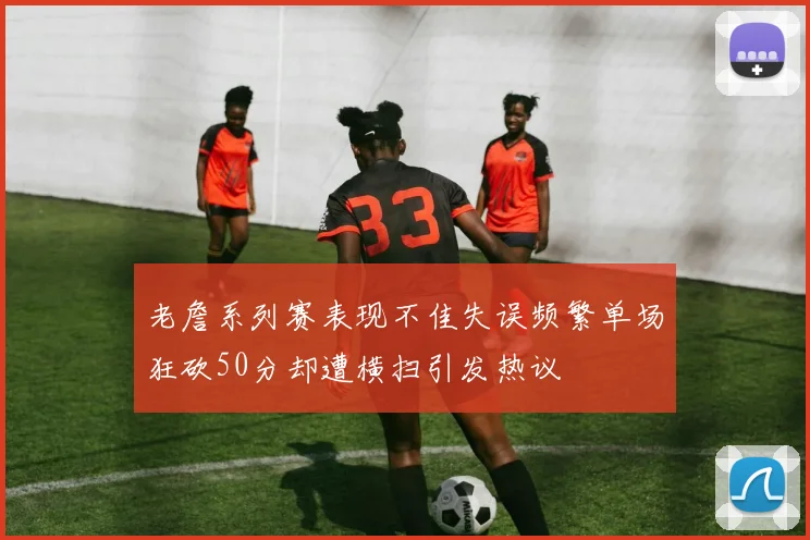 老詹系列赛表现不佳失误频繁单场狂砍50分却遭横扫引发热议